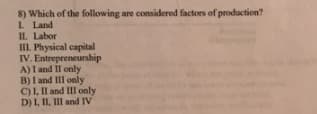 8) Which of the following are considered factors of production?
I. Land
II. Labor
III. Physical capital
IV. Entrepreneurship
A) I and II only
B) I and III only
C) 1, Il and III only
D) I, II, III and IV
