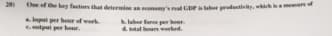 20
Cle ef the key factors that determine an econ's al GDPaber productivity, whih am
ainpat per her of werk
Cutpul per hour.
laber fare per hr
otal hours worked.
