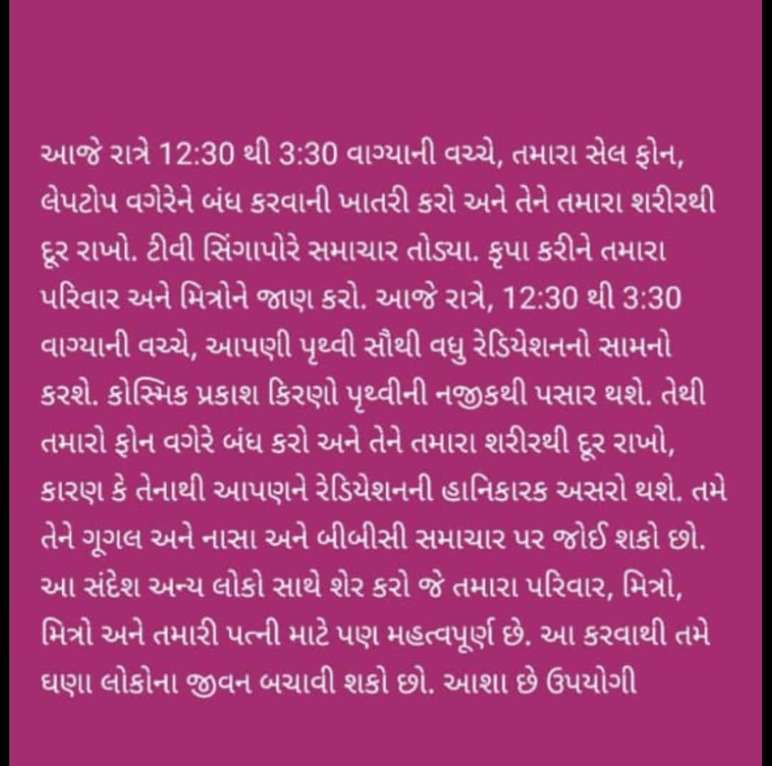 આજે રાત્રે 12:30 થી 3:30 વાગ્યાની વચ્ચે, તમારા સેલ ફોન,
લેપટોપ વગેરેને બંધ કરવાની ખાતરી કરો અને તેને તમારા શરીરથી
દૂર રાખો. ટીવી સિંગાપોરે સમાચાર તોડ્યા. કૃપા કરીને તમારા
પરિવાર અને મિત્રોને જાણ કરો. આજે રાત્રે, 12:30 થી 3:30
વાગ્યાની વચ્ચે, આપણી પૃથ્વી સૌથી વધુ રેડિયેશનનો સામનો
કરશે. કોસ્મિક પ્રકાશ કિરણો પૃથ્વીની નજીકથી પસાર થશે. તેથી
તમારો ફોન વગેરે બંધ કરો અને તેને તમારા શરીરથી દૂર રાખો,
કારણ કે તેનાથી આપણને રેડિયેશનની હાનિકારક અસરો થશે. તમે
અને નાસા અને બીબીસી સમાચાર પર જોઈ શકો છો.
તેને ગૂગલ
આ સંદેશ અન્ય લોકો સાથે શેર કરો જે તમારા પરિવાર, મિત્રો,
મિત્રો અને તમારી પત્ની માટે પણ મહત્વપૂર્ણ છે. આ કરવાથી તમે
ઘણા લોકોના જીવન બચાવી શકો છો. આશા છે ઉપયોગી