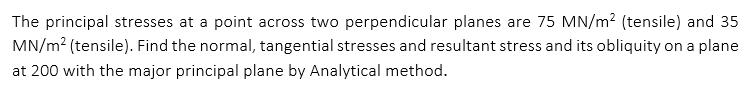 The principal stresses at a point across two perpendicular planes are 75 MN/m? (tensile) and 35
MN/m? (tensile). Find the normal, tangential stresses and resultant stress and its obliquity on a plane
at 200 with the major principal plane by Analytical method.
