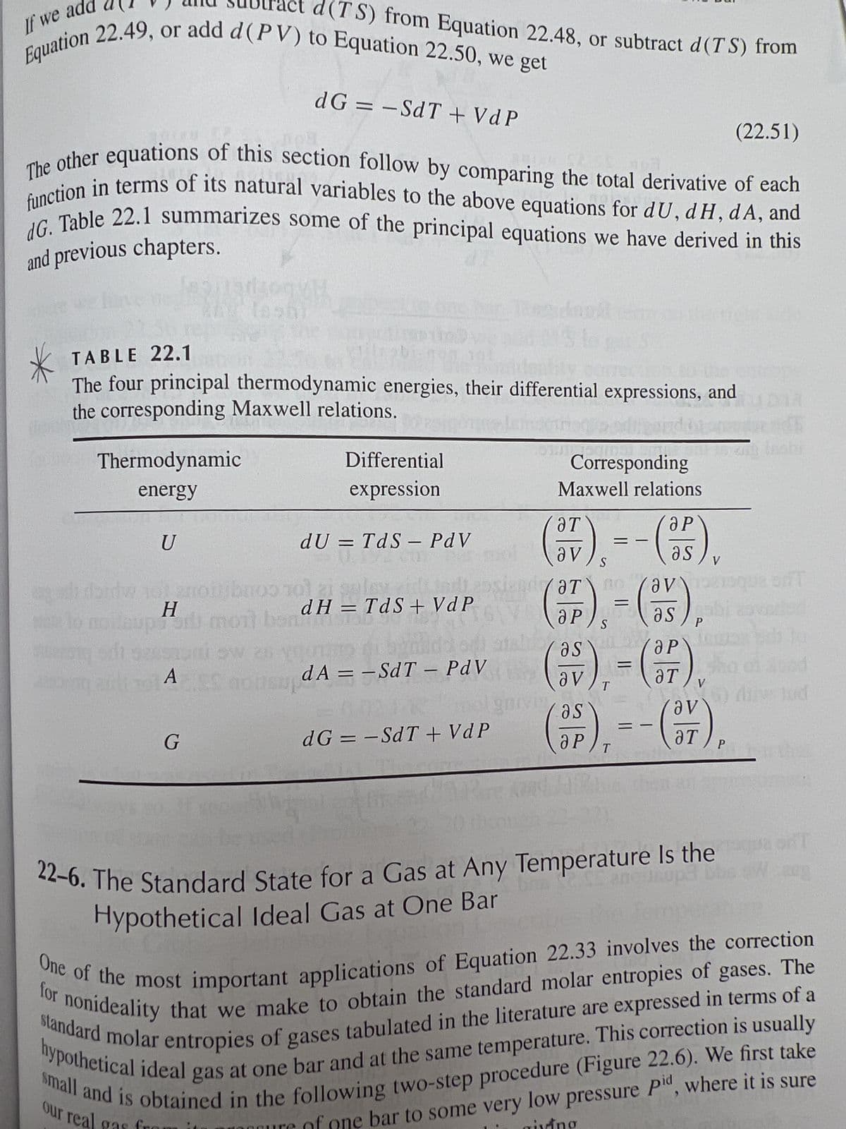 If we ad
Equation 22.49, or add d (PV) to Equation 22.50, we get
The other equations of this section follow by comparing the total derivative of each
function in terms of its natural variables to the above equations for dU, dH, dA, and
dG. Table 22.1 summarizes some of the principal equations we have derived in this
and previous chapters.
Thermodynamic
energy
U
TABLE 22.1
are
The four principal thermodynamic energies, their differential expressions, and
the corresponding Maxwell relations.
d(TS) from Equation 22.48, or subtract d(TS) from
Н
H____
noileupiti moit ban
onsup
og airt To A
dG = -SdT + VdP
G
Differential
expression
dU = TdS - PdV
priboo 101 zi pal
dH = TdS+ VdP
1151
dA==SdT - PdV
dG = -SdT + VdP
Corresponding
Maxwell relations
(7),=-(-35),
as
S
av
(F).-(53).
S
Ꮪ
(as),
T
a P
as ab
5/5
V
P
10
Vas
as
(P), --(57),
T
(22.51)
P
22-6. The Standard State for a Gas at Any Temperature Is the
Hypothetical Ideal Gas at One Bar
V
(a) die lud
ang fashi
ant
the
One of the most important applications of Equation 22.33 involves the correction
for nonideality that we make to obtain the standard molar entropies of gases. The
hypothetical ideal gas at one bar and at the same temperature. This correction is usually
standard molar entropies of gases tabulated in the literature are expressed in terms of a
small and is obtained in the following two-step procedure (Figure 22.6). We first take
bar to some very low pressure Pid, where it is sure
our real