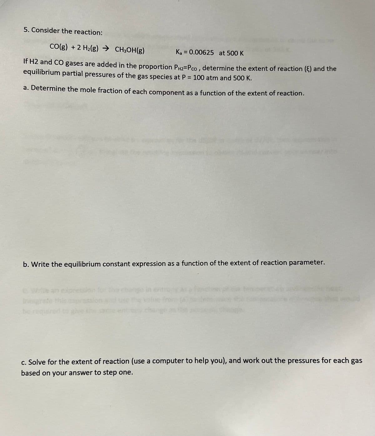 5. Consider the reaction:
CO(g) + 2 H₂(g) → CH³OH(g)
Ka = 0.00625 at 500 K
If H2 and CO gases are added in the proportion PH₂=Pco, determine the extent of reaction () and the
equilibrium partial pressures of the gas species at P = 100 atm and 500 K.
a. Determine the mole fraction of each component as a function of the extent of reaction.
b. Write the equilibrium constant expression as a function of the extent of reaction parameter.
c. Solve for the extent of reaction (use a computer to help you), and work out the pressures for each gas
based on your answer to step one.