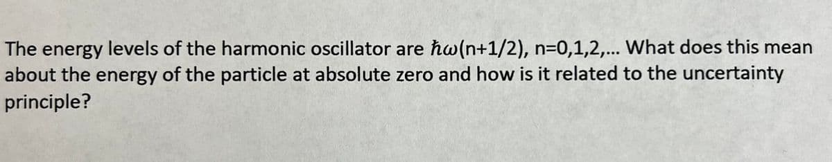 The energy levels of the harmonic oscillator are hw(n+1/2), n=0,1,2,... What does this mean
about the energy of the particle at absolute zero and how is it related to the uncertainty
principle?