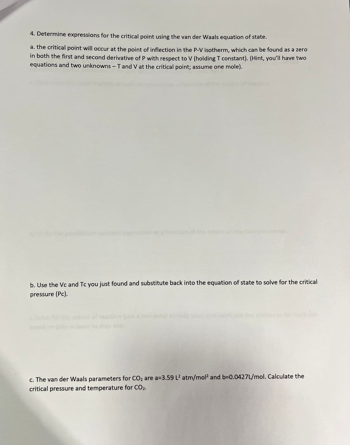 4. Determine expressions for the critical point using the van der Waals equation of state.
a. the critical point will occur at the point of inflection in the P-V isotherm, which can be found as a zero
in both the first and second derivative of P with respect to V (holding T constant). (Hint, you'll have two
equations and two unknowns-T and V at the critical point; assume one mole).
b. Use the Vc and Tc you just found and substitute back into the equation of state to solve for the critical
pressure (Pc).
on (use a computer
one.
c. The van der Waals parameters for CO₂ are a=3.59 L² atm/mol² and b=0.0427L/mol. Calculate the
critical pressure and temperature for CO2.