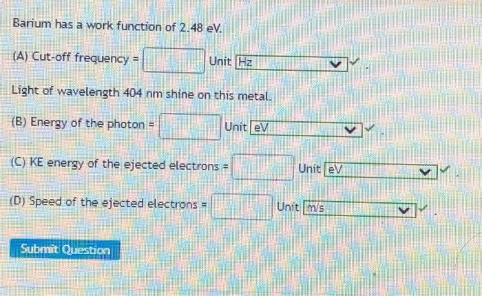 Barium has a work function of 2.48 eV.
(A) Cut-off frequency =
Unit Hz
Light of wavelength 404 nm shine on this metal.
(B) Energy of the photon
Unit eV
(C) KE energy of the ejected electrons D
Unit ev
(D) Speed of the ejected electrons =
Unit m's
Submit Question
