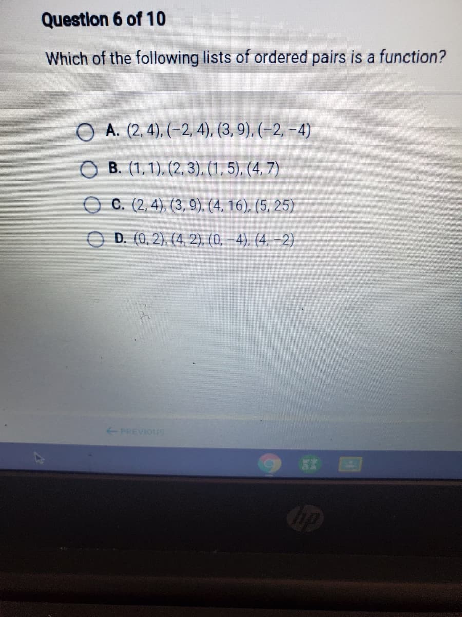 Question 6 of 10
Which of the following lists of ordered pairs is a function?
O A. (2, 4), (-2, 4), (3, 9), (-2, -4)
О в. (1, 1), (2, 3), (1,5), (4, 7)
C. (2, 4), (3, 9), (4, 16), (5, 25)
D. (0, 2), (4, 2), (0, -4), (4, –2)
PREVIOUS
国
