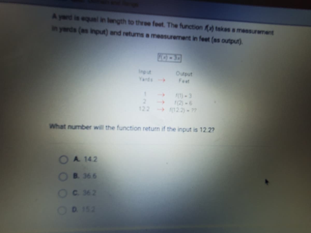 A yard is equal in length to three foot. The function ) takes a measurement
in yards (as input) and returns a measurement in feet (as output).
FO-3
Input
Yards
Output
Feet
F(1)-3
1(2)-6
(122)-??
122
What number will the function return if the input is 12.2?
OA 142
B. 36 6
C. 362
D. 152
