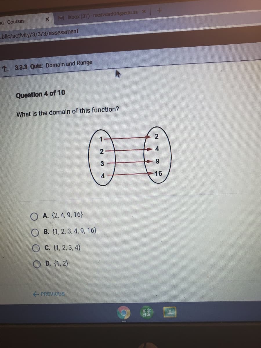 M nbox (37) -rsedward04medu.sa x
ng-Courses
ublic/activity/3/3/3/assessment
1 3.3.3 Quz: Domain and Range
Question 4 of 10
What is the domain of this function?
00
4
3
9.
4
16
O A. (2, 4, 9, 16)
B. (1,2, 3, 4, 9, 16)
O C. (1,2, 3, 4)
O D. (1, 2)
PREVIOUS
2.
