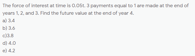 The force of interest at time is 0.05t. 3 payments equal to 1 are made at the end of
years 1, 2, and 3. Find the future value at the end of year 4.
a) 3.4
b) 3.6
c)3.8
d) 4.0
e) 4.2