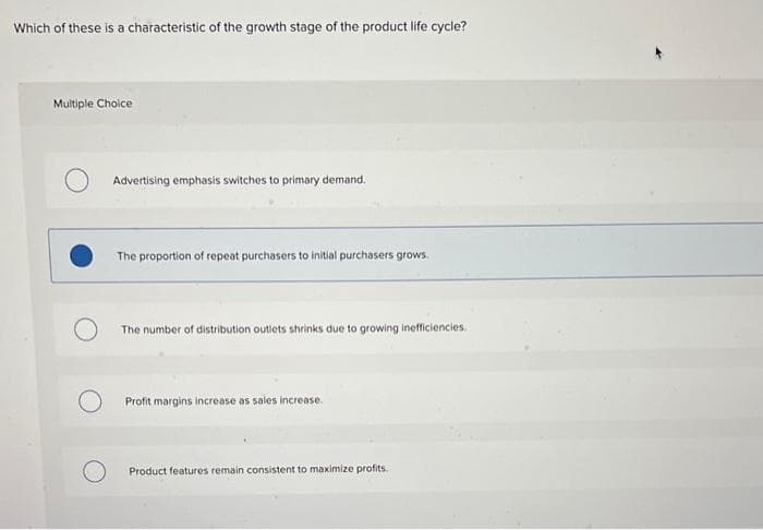 Which of these is a characteristic of the growth stage of the product life cycle?
Multiple Choice
Advertising emphasis switches to primary demand.
The proportion of repeat purchasers to initial purchasers grows.
The number of distribution outlets shrinks due to growing inefficiencies.
Profit margins increase as sales increase.
Product features remain consistent to maximize profits.