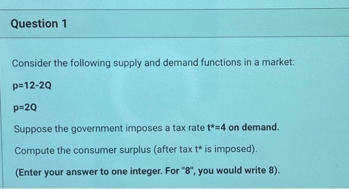 Question 1
Consider the following supply and demand functions in a market:
p=12-2Q
p=2Q
Suppose the government imposes a tax rate t*-4 on demand.
Compute the consumer surplus (after tax t* is imposed).
(Enter your answer to one integer. For "8", you would write 8).