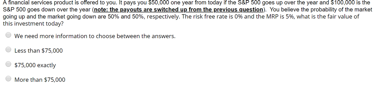 A financial services product is offered to you. It pays you $50,000 one year from today if the S&P 500 goes up over the year and $100,000 is the
S&P 500 goes down over the year (note: the payouts are switched up from the previous question). You believe the probability of the market
going up and the market going down are 50% and 50%, respectively. The risk free rate is 0% and the MRP is 5%, what is the fair value of
this investment today?
We need more information to choose between the answers.
Less than $75,000
$75,000 exactly
More than $75,000