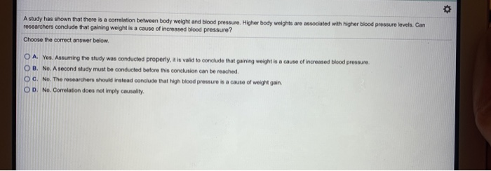 A study has shown that there is a correlation between body weight and blood pressure. Higher body weights are associated with higher blood pressure levels. Can
researchers conclude that gaining weight is a cause of increased blood pressure?
Choose the correct answer below.
OA. Yes. Assuming the study was conducted properly, it is valid to conclude that gaining weight is a cause of increased blood pressure.
OB. No. A second study must be conducted before this conclusion can be reached.
OC. No. The researchers should instead conclude that high blood pressure is a cause of weight gain.
OD. No. Correlation does not imply causality.
Ď