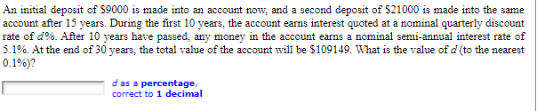 An initial deposit of $9000 is made into an account now, and a second deposit of $21000 is made into the same
account after 15 years. During the first 10 years, the account earns interest quoted at a nominal quarterly discount
rate of d%. After 10 years have passed, any money in the account earns a nominal semi-annual interest rate of
5.1%. At the end of 30 years, the total value of the account will be $109149. What is the value of d (to the nearest
0.1%)?
d as a percentage,
correct to 1 decimal