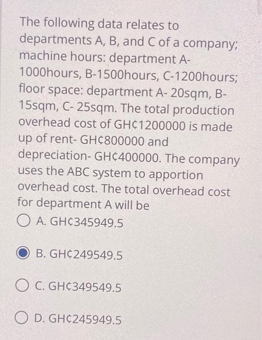 The following data relates to
departments A, B, and C of a company;
machine hours: department A-
1000hours, B-1500hours, C-1200hours;
floor space: department A- 20sqm, B-
15sqm, C- 25sqm. The total production
overhead cost of GH¢1200000 is made
up of rent- GH¢800000 and
depreciation-GHC400000. The company
uses the ABC system to apportion
overhead cost. The total overhead cost
for department A will be
OA. GHC345949.5
B. GH 249549.5
OC. GH¢349549.5
OD. GHC245949.5