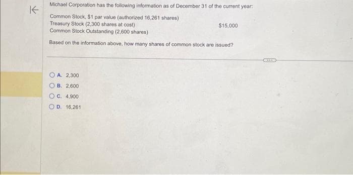 K
Michael Corporation has the following information as of December 31 of the current year:
Common Stock, $1 par value (authorized 16,261 shares)
Treasury Stock (2,300 shares at cost)
Common Stock Outstanding (2,600 shares)
Based on the information above, how many shares of common stock are issued?
A. 2,300
OB. 2,600
C. 4,900
D. 16,261
$15,000