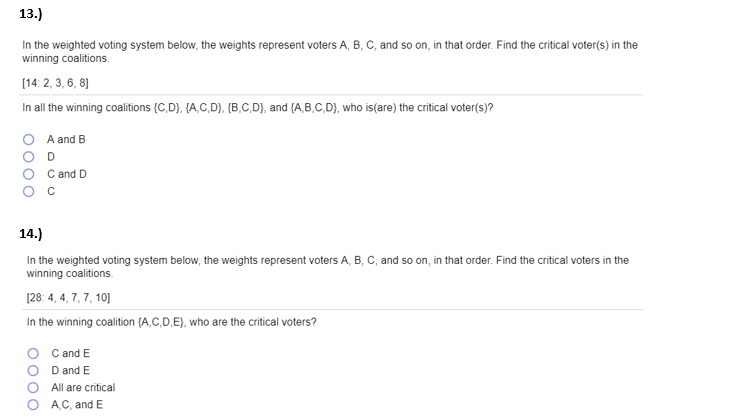 13.)
In the weighted voting system below, the weights represent voters A, B, C, and so on, in that order. Find the critical voter(s) in the
winning coalitions.
[14:2, 3, 6, 8]
In all the winning coalitions (C,D), (A,C,D), (B,C,D), and (A,B,C,D), who is (are) the critical voter(s)?
A and B
D
C and D
с
14.)
In the weighted voting system below, the weights represent voters A, B, C, and so on, in that order. Find the critical voters in the
winning coalitions.
[28: 4,4,7,7, 10]
In the winning coalition (A,C,D,E), who are the critical voters?
C and E
D and E
All are critical
A,C, and E