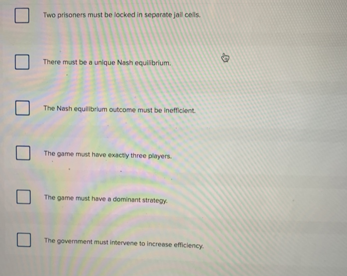 Two prisoners must be locked in separate jail cells.
There must be a unique Nash equilibrium.
The Nash equilibrium outcome must be inefficient.
The game must have exactly three players.
The game must have a dominant strategy.
The government must intervene to increase efficiency.