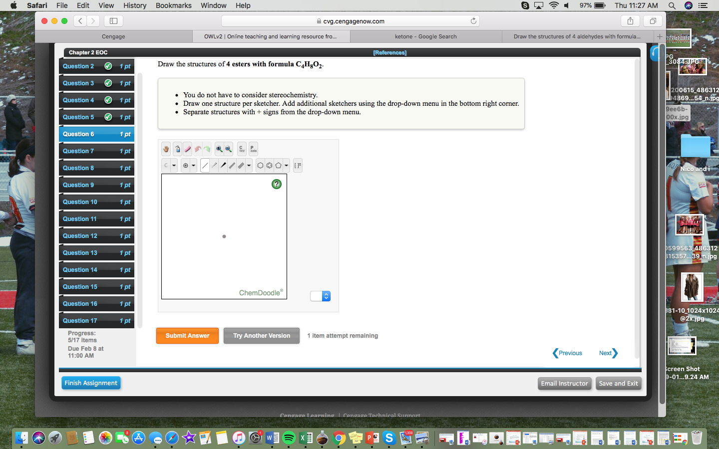 Safari File Edit View History Bookmarks Window Help
-97% Thu 11:27 AM Q E
cvg.cengagenow.com
Cengage
OWLv2 | Online teaching and learning resource fro...
ketone - Google Search
Draw the structures of 4 aldehydes with formula...
Chapter 2 EOC
Question 2 1 pt
Question 31 pt
Question 41 pt
Question 51 pt
Question 6
Question 7
Question 8
Question 9
Question 10
Question 11
Question 12
Question 13
Question 14
Question 15
Question 16
Question 17
30
Draw the structures of 4 esters with formula C4Hgo2
200615 486312
4869...54 n.jpg
You do not have to consider stereochemistry.
Draw one structure per sketcher. Add additional sketchers using the drop-down menu in the bottom right corner.
Separate structures with + signs from the drop-down menu
9ee6b-
00x.jpg
C P
1 pt
1 pt
1 pt
599563 486312
15357...39 n.jpg
1 pt
1 pt
1 pt
1 pt
ChemDoodle
31-10 1024x1024
ProgresS
5/17 items
Due Feb 8 at
11:00 AM
Submit Answer
Try Another Version
1 item attempt remaining
Previous
Next
creen Shot
-01...9.24 AM
Finish Assignment
Email Instructor Save and Exit
1,308
