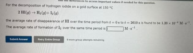 ences to access important values if needed for this question.
For the decomposition of hydrogen lodide on a gold surface at 150 °C
2 HI(g) → H₂(g) + 1₂ (9)
the average rate of disappearance of HI over the time period from t=0s to t=2610 s is found to be 1.20 x 10 M-¹
The average rate of formation of 1₂ over the same time period is
M.¹.
Submit Answer
Retry Entire Group 9 more group attempts remaining