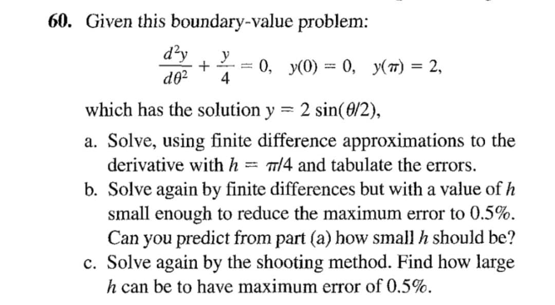 60. Given this boundary-value problem:
d'y y
+
d0² 4
=
0, y(0) = 0, y(t) = 2,
which has the solution
a. Solve, using finite difference approximations to the
derivative with h = 7/4 and tabulate the errors.
b. Solve again by finite differences but with a value of h
small enough to reduce the maximum error to 0.5%.
Can you predict from part (a) how small h should be?
c. Solve again by the shooting method. Find how large
h can be to have maximum error of 0.5%.
y 2 sin(0/2),
=