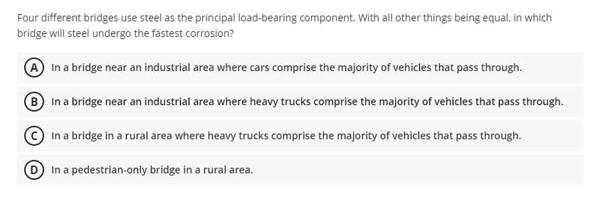 Four different bridges use steel as the principal load-bearing component. With all other things being equal, in which
bridge will steel undergo the fastest corrosion?
A In a bridge near an industrial area where cars comprise the majority of vehicles that pass through.
B In a bridge near an industrial area where heavy trucks comprise the majority of vehicles that pass through.
In a bridge in a rural area where heavy trucks comprise the majority of vehicles that pass through.
D In a pedestrian-only bridge in a rural area.
