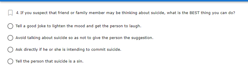 4. If you suspect that friend or family member may be thinking about suicide, what is the BEST thing you can do?
Tell a good joke to lighten the mood and get the person to laugh.
Avoid talking about suicide so as not to give the person the suggestion.
Ask directly if he or she is intending to commit suicide.
O Tell the person that suicide is a sin.
