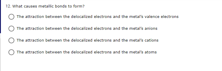 12. What causes metallic bonds to form?
The attraction between the delocalized electrons and the metal's valence electrons
The attraction between the delocalized electrons and the metal's anions
The attraction between the delocalized electrons and the metal's cations
The attraction between the delocalized electrons and the metal's atoms
