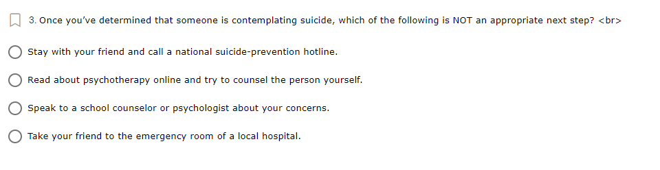 3. Once you've determined that someone is contemplating suicide, which of the following is NOT an appropriate next step? <br>
Stay with your friend and call a national suicide-prevention hotline.
Read about psychotherapy online and try to counsel the person yourself.
Speak to a school counselor or psychologist about your concerns.
O Take your friend to the emergency room of a local hospital.
