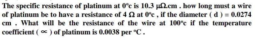 The specific resistance of platinum at 0°c is 10.3 µ2.cm . how long must a wire
of platinum be to have a resistance of 4 2 at 0°c , if the diameter ( d ) = 0.0274
cm . What will be the resistance of the wire at 100°c if the temperature
coefficient ( ) of platinum is 0.0038 per °C .
