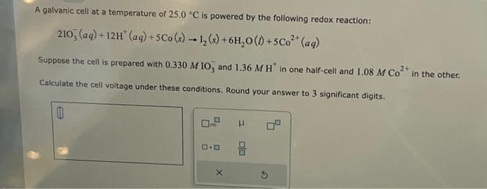 A galvanic cell at a temperature of 25.0 °C is powered by the following redox reaction:
2103(aq) +12H (aq) +5Co (s) → 1₂ (s) + 6H₂0 (1) +5Co²+ (aq)
Suppose the cell is prepared with 0.330 M 10, and 1.36 MH* in one half-cell and 1.08 M Co²+ in the other.
Calculate the cell voltage under these conditions. Round your answer to 3 significant digits.
1
P
8
S