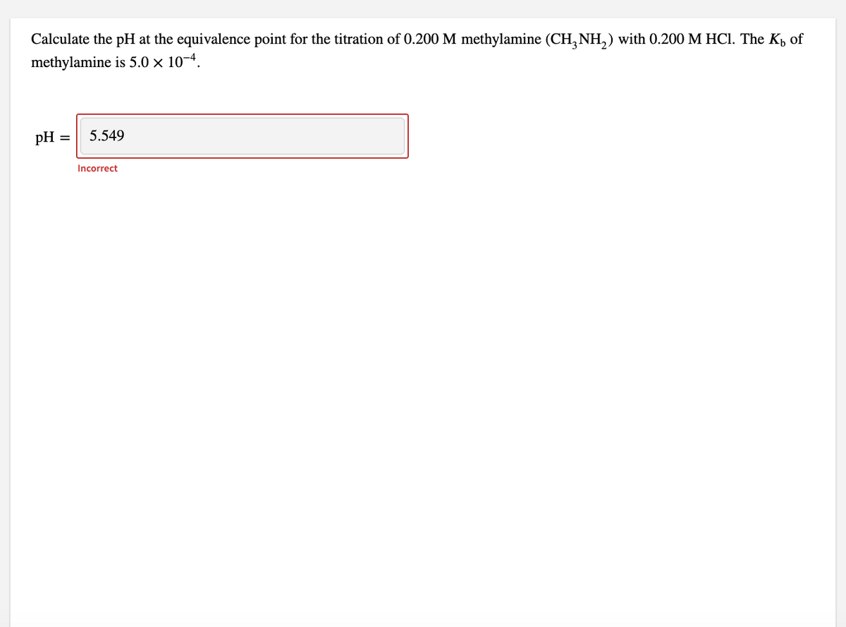 Calculate the pH at the equivalence point for the titration of 0.200 M methylamine (CH3NH₂) with 0.200 M HCl. The K of
methylamine is 5.0 × 10-4.
pH =
5.549
Incorrect