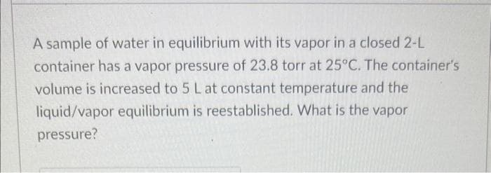 A sample of water in equilibrium with its vapor in a closed 2-L
container has a vapor pressure of 23.8 torr at 25°C. The container's
volume is increased to 5 L at constant temperature and the
liquid/vapor equilibrium is reestablished. What is the vapor
pressure?