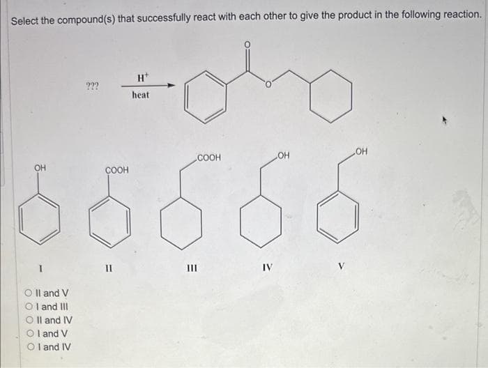 Select the compound(s) that successfully react with each other to give the product in the following reaction.
OH
I
Oll and V
Ol and III
O II and IV
I and V
OI and IV
???
COOH
II
H+
heat
E
III
COOH
IV
OH
OH