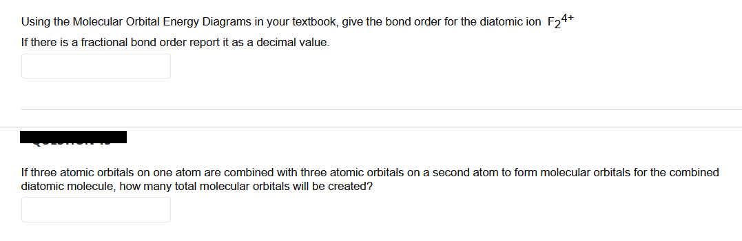 Using the Molecular Orbital Energy Diagrams in your textbook, give the bond order for the diatomic ion F₂4+
If there is a fractional bond order report it as a decimal value.
If three atomic orbitals on one atom are combined with three atomic orbitals on a second atom to form molecular orbitals for the combined
diatomic molecule, how many total molecular orbitals will be created?