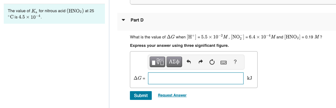 The value of K₂ for nitrous acid (HNO2) at 25
°C is 4.5 x 10-4.
Part D
What is the value of AG when [H+] = 5.5 x 10-2M, [NO₂] = 6.4 x 10-4M and [HNO₂] = 0.19 M?
Express your answer using three significant figure.
AG=
Submit
IVE| ΑΣΦ
Request Answer
?
kJ