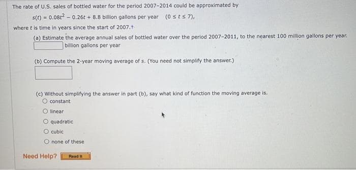 The rate of U.S. sales of bottled water for the period 2007-2014 could be approximated by
s(t) = 0.08t² -0.26t+ 8.8 billion gallons per year (0 ≤ts 7),
where t is time in years since the start of 2007.t
(a) Estimate the average annual sales of bottled water over the period 2007-2011, to the nearest 100 million gallons per year.
billion gallons per year
(b) Compute the 2-year moving average of s. (You need not simplify the answer.)
(c) Without simplifying the answer in part (b), say what kind of function the moving average is.
constant
O linear
O quadratic
cubic
none of these
Need Help? Read It