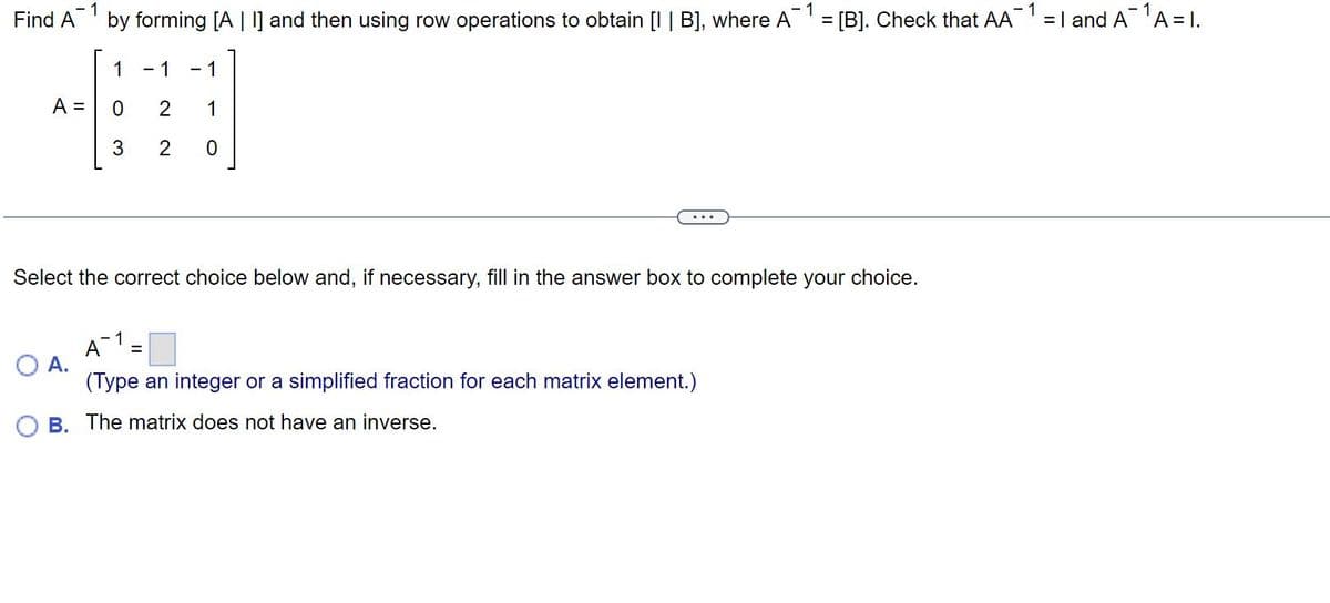 Find A
A =
1
by forming [A | I] and then using row operations to obtain [I | B], where A = [B]. Check that AA = 1 and A¹A = 1.
1
- 1
1
0
3
O A.
- 1 - 1
2 1
2 0
Select the correct choice below and, if necessary, fill in the answer box to complete your choice.
·1
A =
(Type an integer or a simplified fraction for each matrix element.)
B. The matrix does not have an inverse.