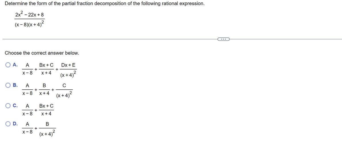 **Determine the form of the partial fraction decomposition of the following rational expression:**

\[
\frac{2x^2 - 22x + 8}{(x - 8)(x + 4)^2}
\]

---

**Choose the correct answer below.**

A. \[
\frac{A}{x - 8} + \frac{Bx + C}{x + 4} + \frac{Dx + E}{(x + 4)^2}
\]

B. \[
\frac{A}{x - 8} + \frac{B}{x + 4} + \frac{C}{(x + 4)^2}
\]

C. \[
\frac{A}{x - 8} + \frac{Bx + C}{x + 4}
\]

D. \[
\frac{A}{x - 8} + \frac{B}{(x + 4)^2}
\]