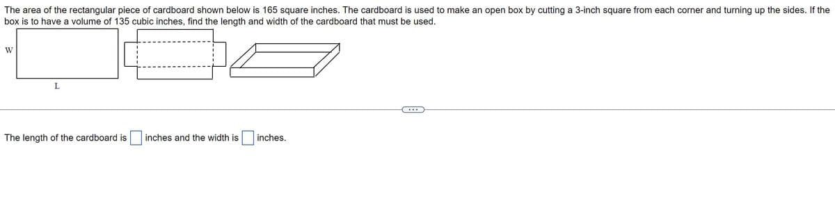 The area of the rectangular piece of cardboard shown below is 165 square inches. The cardboard is used to make an open box by cutting a 3-inch square from each corner and turning up the sides. If the
box is to have a volume of 135 cubic inches, find the length and width of the cardboard that must be used.
W
L
The length of the cardboard is
inches and the width is
inches.