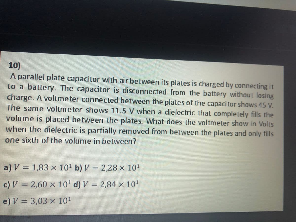 10)
A parallel plate capadtor with air between its plates is charged by connecting it
to a battery. The capacitor is disconnected from the battery without losing
charge. A voltmeter connected between the plates of the capacitor shows 45 V.
The same voltmeter shows 11.5 V when a dielectric that completely fills the
volume is placed between the plates. What does the voltmeter show in Volts
when the dielectric is partially removed from between the plates and only fills
one sixth of the volume in between?
a) V %3D 1,83 х 101 b) V- 2,28 х 101
= 2,28x 101
c) V = 2,60 × 10' d) V = 2,84 x 10'
e) V = 3,03 x 10'
