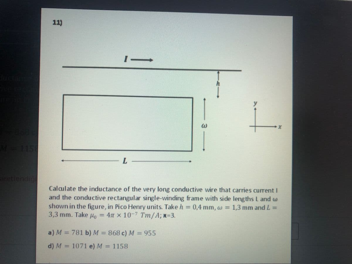 11)
ductar
eret
M=115
aretlendig
Calculate the inductance of the very long conductive wire that carries current I
and the conductive rectangular single-winding frame with side lengths L and w
shown in the figure, in Pico Henry units. Take h = 0,4 mm, w = 1,3 mm and L =
3,3 mm. Take Ho = 4n x 10? Tm/A; n=3.
a) M = 781 b)M=868 c) M = 955
d) M = 1071 e) M = 1158
