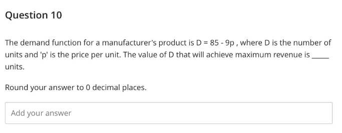 Question 10
The demand function for a manufacturer's product is D = 85 - 9p, where D is the number of
units and 'p' is the price per unit. The value of D that will achieve maximum revenue is
units.
Round your answer to 0 decimal places.
Add your answer