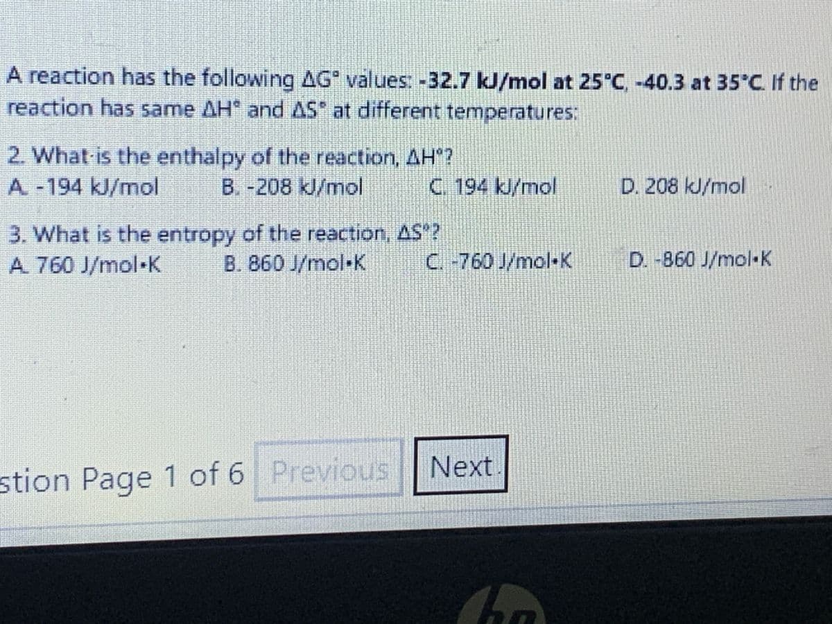 A reaction has the following AG values: -32.7 kJ/mol at 25°C, -40.3 at 35°C. If the
reaction has same AH and AS at different temperatures:
2. What is the enthalpy of the reaction, AH"?
A -194 kJ/mol B. -208 kJ/mol
C. 194 kJ/mol
3. What is the entropy of the reaction, AS"?
A. 760 J/mol K B. 860 J/mol-K
stion Page 1 of 6 Previous
C.-760 J/mol K
Next
han
D. 208 kJ/mol
D. -860 J/mol K