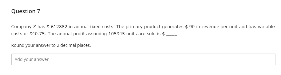 Question 7
Company Z has $ 612882 in annual fixed costs. The primary product generates $ 90 in revenue per unit and has variable
costs of $40.75. The annual profit assuming 105345 units are sold is $
Round your answer to 2 decimal places.
Add your answer