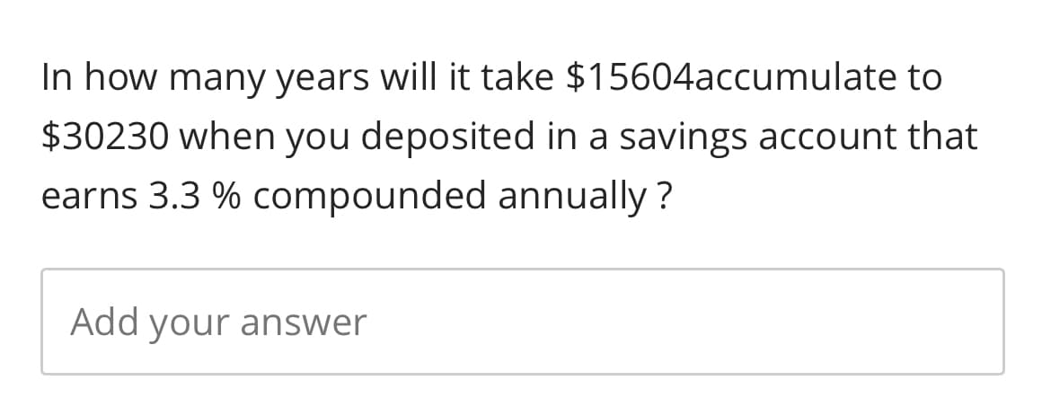 In how many years will it take $15604accumulate to
$30230 when you deposited in a savings account that
earns 3.3 % compounded annually?
Add your answer