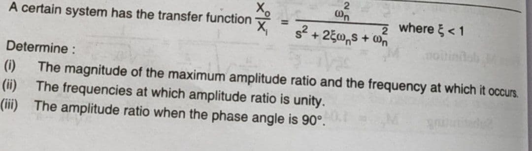 A certain system has the transfer function
2
@n
2
= s² + 25ws + n
where <1
Determine:
(i) The magnitude of the maximum amplitude ratio and the frequency at which it occurs.
(ii) The frequencies at which amplitude ratio is unity.
(iii) The amplitude ratio when the phase angle is 90°.
gnutitadu?
noiti