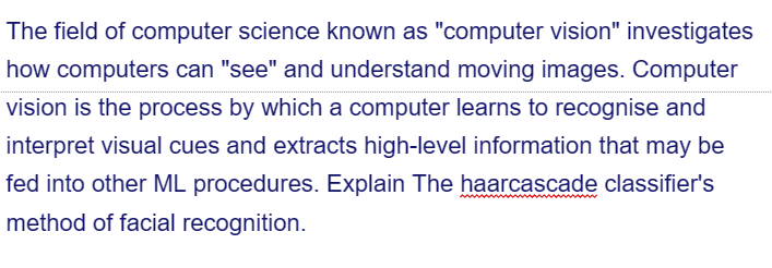 The field of computer science known as "computer vision" investigates
how computers can "see" and understand moving images. Computer
vision is the process by which a computer learns to recognise and
interpret visual cues and extracts high-level information that may be
fed into other ML procedures. Explain The haarcascade classifier's
method of facial recognition.