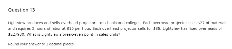 Question 13
Lightview produces and sells overhead projectors to schools and colleges. Each overhead projector uses $27 of materials
and requires 3 hours of labor at $10 per hour. Each overhead projector sells for $85. Lightview has fixed overheads of
$227930. What is Lightview's break-even point in sales units?
Round your answer to 2 decimal places.