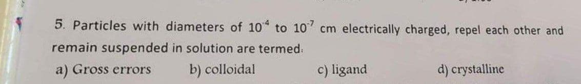 5. Particles with diameters of 10 to 10 cm electrically charged, repel each other and
remain suspended in solution are termed.
a) Gross errors
b) colloidal
c) ligand
d) crystalline
